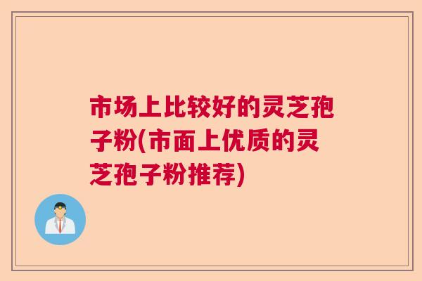 市场上比较好的灵芝孢子粉(市面上优质的灵芝孢子粉推荐)