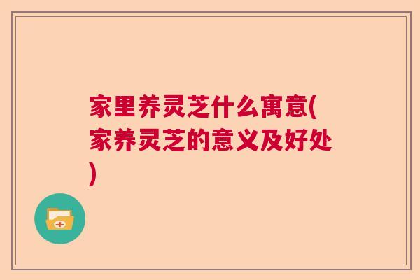 家里养灵芝什么寓意(家养灵芝的意义及好处)