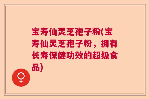 宝寿仙灵芝孢子粉(宝寿仙灵芝孢子粉，拥有长寿保健功效的超级食品)