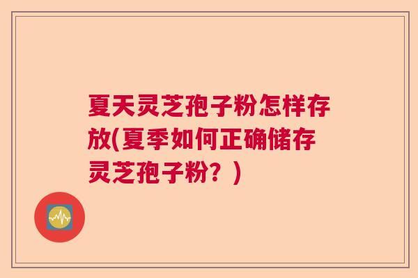 夏天灵芝孢子粉怎样存放(夏季如何正确储存灵芝孢子粉？)
