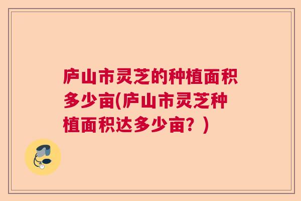 庐山市灵芝的种植面积多少亩(庐山市灵芝种植面积达多少亩？)