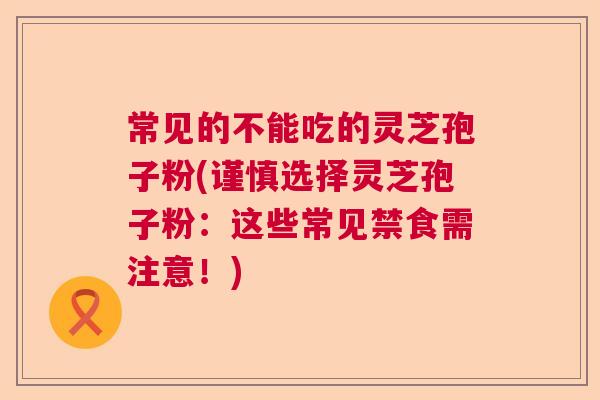 常见的不能吃的灵芝孢子粉(谨慎选择灵芝孢子粉：这些常见禁食需注意！)