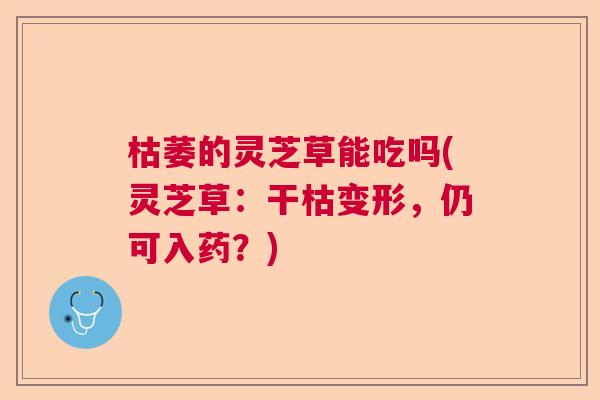 枯萎的灵芝草能吃吗(灵芝草：干枯变形，仍可入药？)