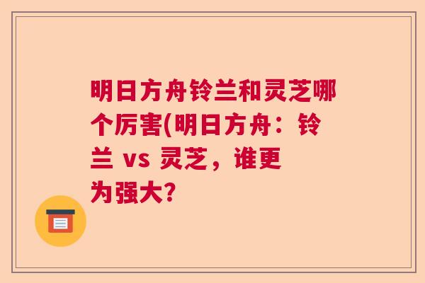 明日方舟铃兰和灵芝哪个厉害(明日方舟：铃兰 vs 灵芝，谁更为强大？