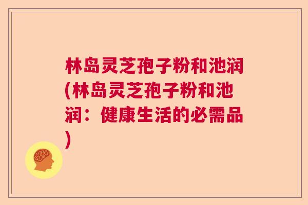 林岛灵芝孢子粉和池润(林岛灵芝孢子粉和池润：健康生活的必需品)