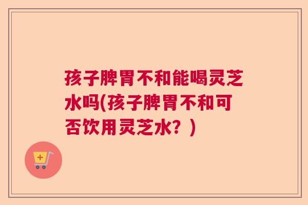 孩子脾胃不和能喝灵芝水吗(孩子脾胃不和可否饮用灵芝水？)