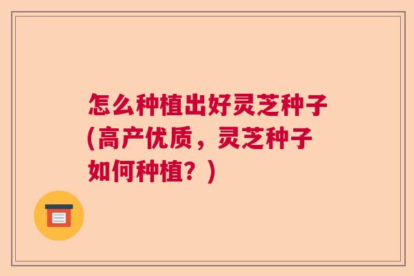 怎么种植出好灵芝种子(高产优质，灵芝种子如何种植？)
