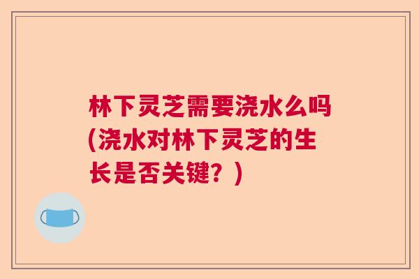 林下灵芝需要浇水么吗(浇水对林下灵芝的生长是否关键？)