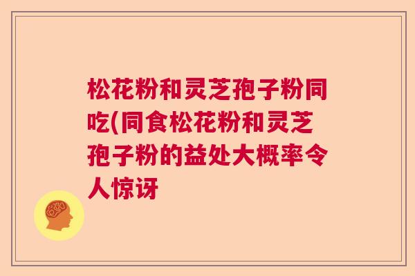松花粉和灵芝孢子粉同吃(同食松花粉和灵芝孢子粉的益处大概率令人惊讶