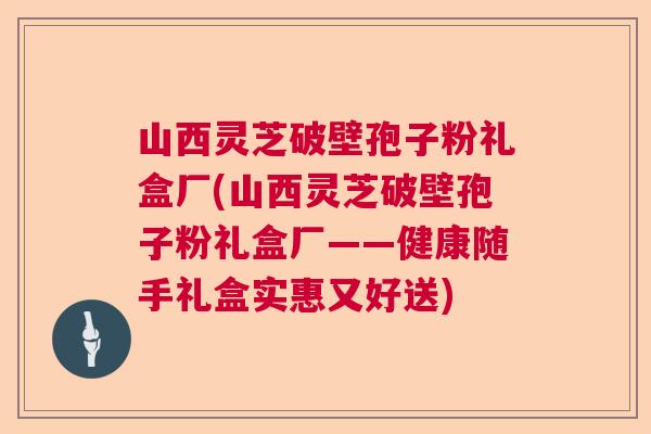 山西灵芝破壁孢子粉礼盒厂(山西灵芝破壁孢子粉礼盒厂——健康随手礼盒实惠又好送)