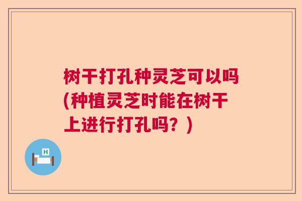 树干打孔种灵芝可以吗(种植灵芝时能在树干上进行打孔吗？)