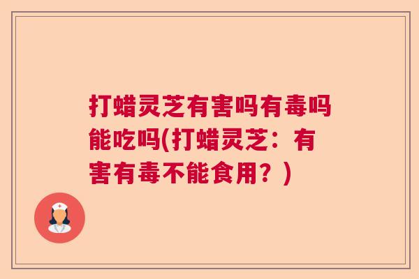 打蜡灵芝有害吗有毒吗能吃吗(打蜡灵芝：有害有毒不能食用？)