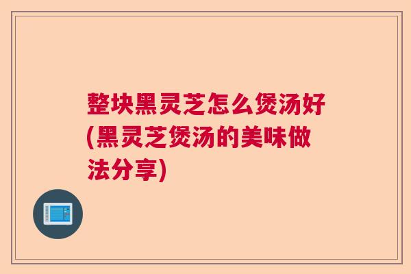 整块黑灵芝怎么煲汤好(黑灵芝煲汤的美味做法分享)
