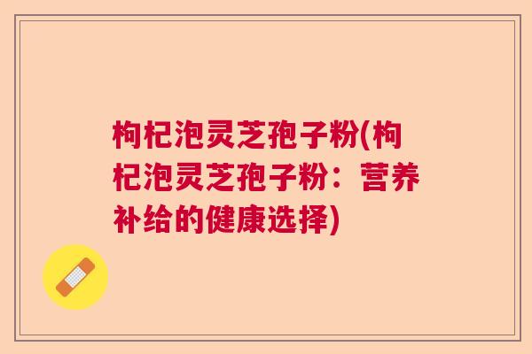枸杞泡灵芝孢子粉(枸杞泡灵芝孢子粉：营养补给的健康选择)