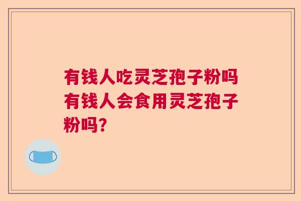 有钱人吃灵芝孢子粉吗有钱人会食用灵芝孢子粉吗？