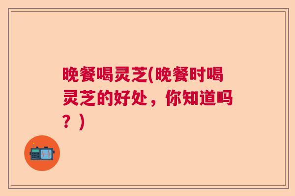 晚餐喝灵芝(晚餐时喝灵芝的好处，你知道吗？)