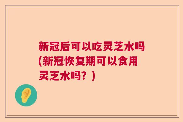 新冠后可以吃灵芝水吗(新冠恢复期可以食用灵芝水吗？)