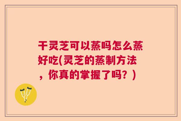 干灵芝可以蒸吗怎么蒸好吃(灵芝的蒸制方法，你真的掌握了吗？)