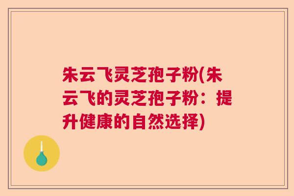 朱云飞灵芝孢子粉(朱云飞的灵芝孢子粉：提升健康的自然选择)