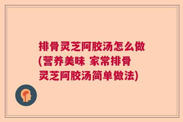 排骨灵芝阿胶汤怎么做(营养美味 家常排骨灵芝阿胶汤简单做法)