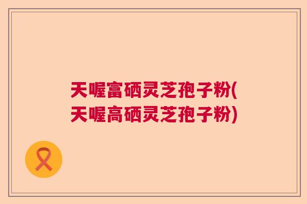 天喔富硒灵芝孢子粉(天喔高硒灵芝孢子粉)