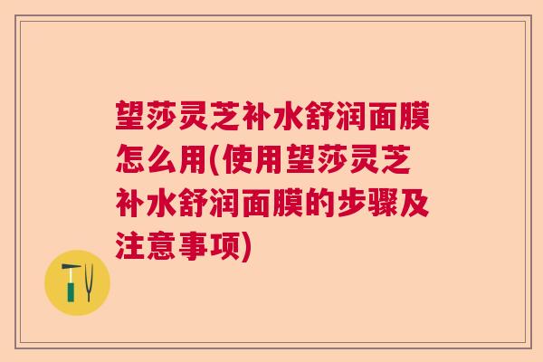 望莎灵芝补水舒润面膜怎么用(使用望莎灵芝补水舒润面膜的步骤及注意事项)