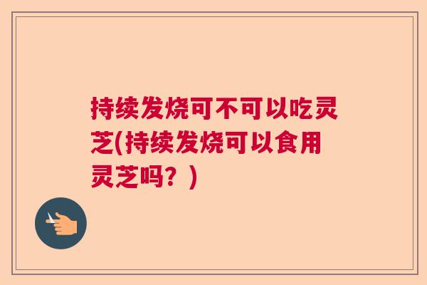 持续发烧可不可以吃灵芝(持续发烧可以食用灵芝吗？)