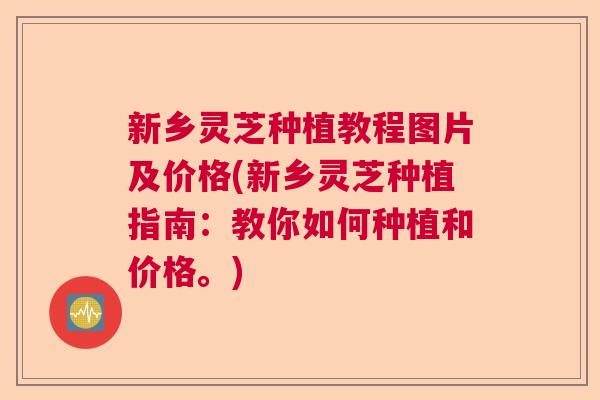 新乡灵芝种植教程图片及价格(新乡灵芝种植指南：教你如何种植和价格。)