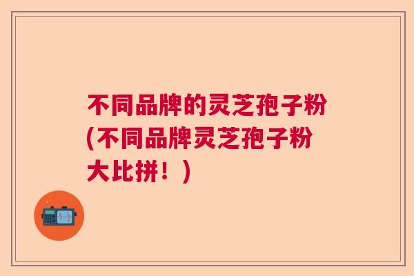 不同品牌的灵芝孢子粉(不同品牌灵芝孢子粉大比拼！)