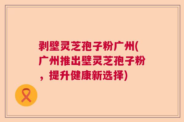 剥壁灵芝孢子粉广州(广州推出壁灵芝孢子粉，提升健康新选择)