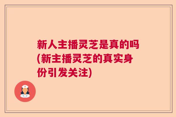 新人主播灵芝是真的吗(新主播灵芝的真实身份引发关注)