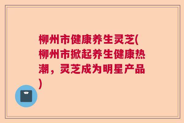 柳州市健康养生灵芝(柳州市掀起养生健康热潮，灵芝成为明星产品)