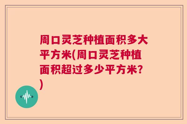 周口灵芝种植面积多大平方米(周口灵芝种植面积超过多少平方米？)