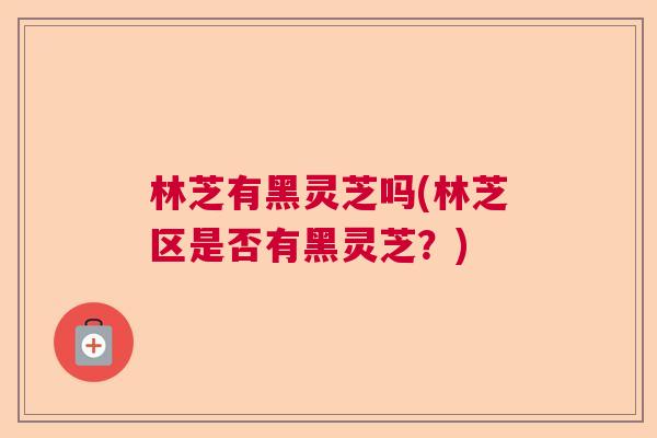 林芝有黑灵芝吗(林芝区是否有黑灵芝？)