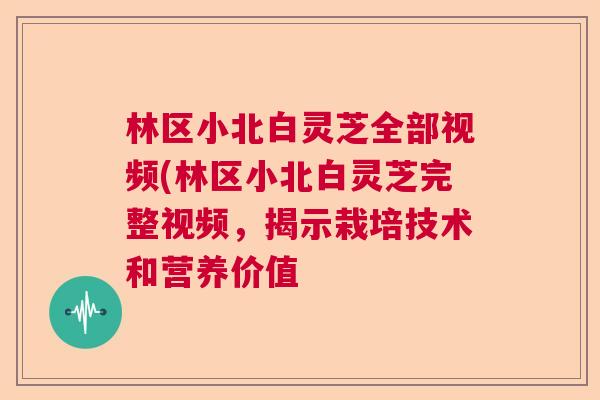 林区小北白灵芝全部视频(林区小北白灵芝完整视频，揭示栽培技术和营养价值