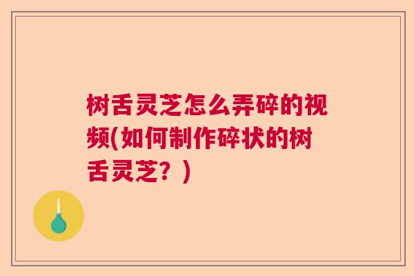 树舌灵芝怎么弄碎的视频(如何制作碎状的树舌灵芝？)