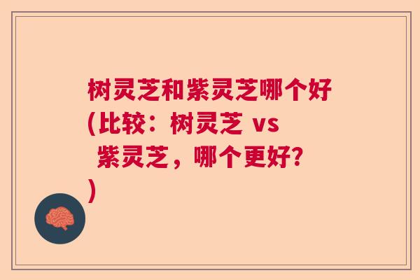 树灵芝和紫灵芝哪个好(比较：树灵芝 vs 紫灵芝，哪个更好？)