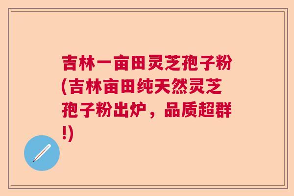 吉林一亩田灵芝孢子粉(吉林亩田纯天然灵芝孢子粉出炉，品质超群!)