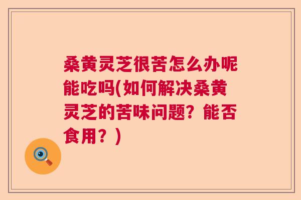 桑黄灵芝很苦怎么办呢能吃吗(如何解决桑黄灵芝的苦味问题？能否食用？)