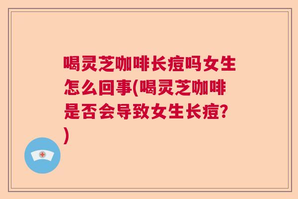 喝灵芝咖啡长痘吗女生怎么回事(喝灵芝咖啡是否会导致女生长痘？)