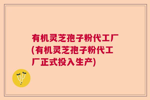 有机灵芝孢子粉代工厂(有机灵芝孢子粉代工厂正式投入生产)