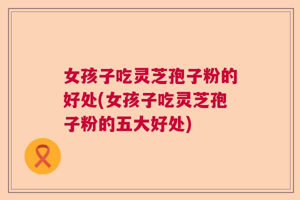 女孩子吃灵芝孢子粉的好处(女孩子吃灵芝孢子粉的五大好处)
