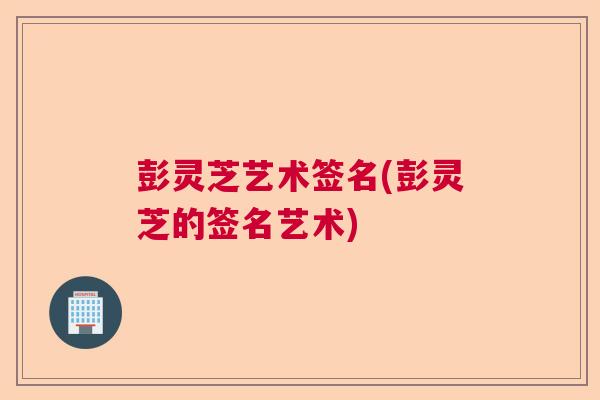彭灵芝艺术签名(彭灵芝的签名艺术)