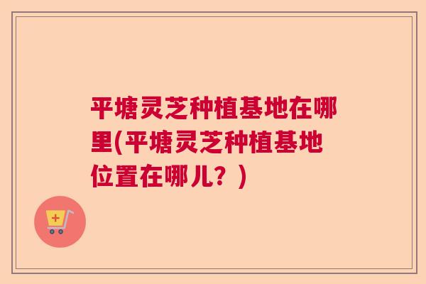 平塘灵芝种植基地在哪里(平塘灵芝种植基地位置在哪儿？)