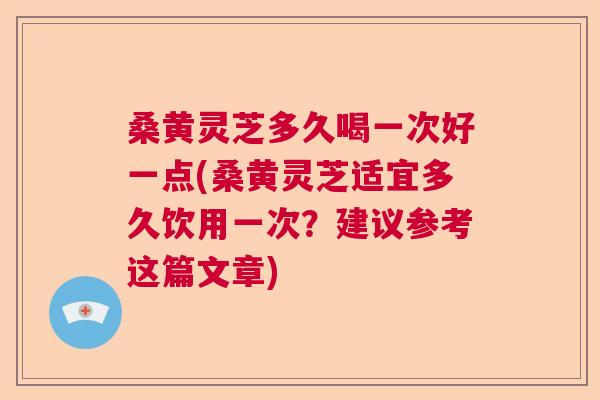桑黄灵芝多久喝一次好一点(桑黄灵芝适宜多久饮用一次？建议参考这篇文章)