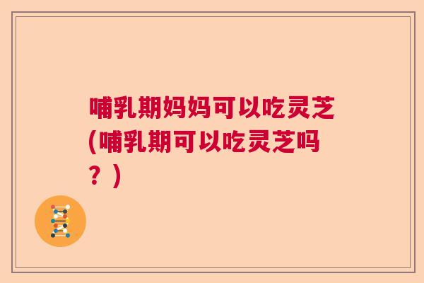哺乳期妈妈可以吃灵芝(哺乳期可以吃灵芝吗？)