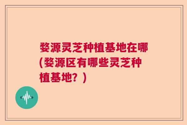 婺源灵芝种植基地在哪(婺源区有哪些灵芝种植基地？)