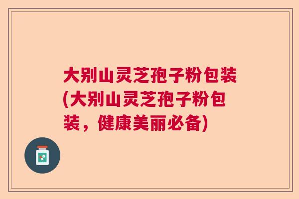 大别山灵芝孢子粉包装(大别山灵芝孢子粉包装，健康美丽必备)