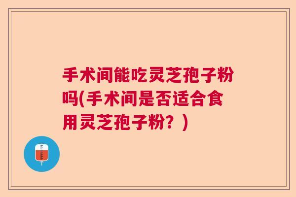 手术间能吃灵芝孢子粉吗(手术间是否适合食用灵芝孢子粉？)