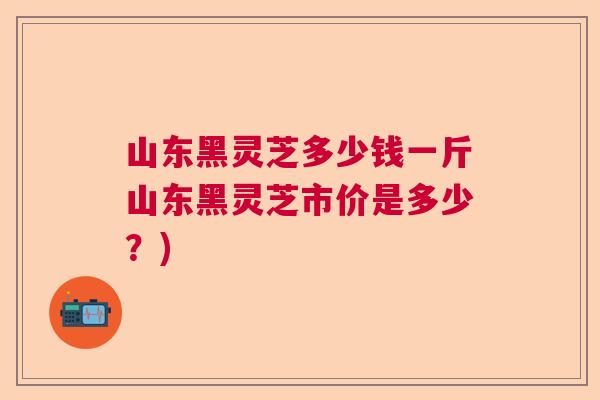 山东黑灵芝多少钱一斤山东黑灵芝市价是多少？)